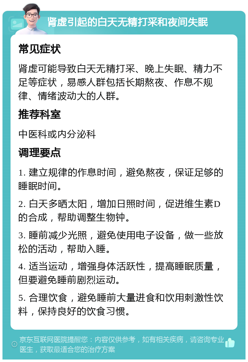 肾虚引起的白天无精打采和夜间失眠 常见症状 肾虚可能导致白天无精打采、晚上失眠、精力不足等症状，易感人群包括长期熬夜、作息不规律、情绪波动大的人群。 推荐科室 中医科或内分泌科 调理要点 1. 建立规律的作息时间，避免熬夜，保证足够的睡眠时间。 2. 白天多晒太阳，增加日照时间，促进维生素D的合成，帮助调整生物钟。 3. 睡前减少光照，避免使用电子设备，做一些放松的活动，帮助入睡。 4. 适当运动，增强身体活跃性，提高睡眠质量，但要避免睡前剧烈运动。 5. 合理饮食，避免睡前大量进食和饮用刺激性饮料，保持良好的饮食习惯。