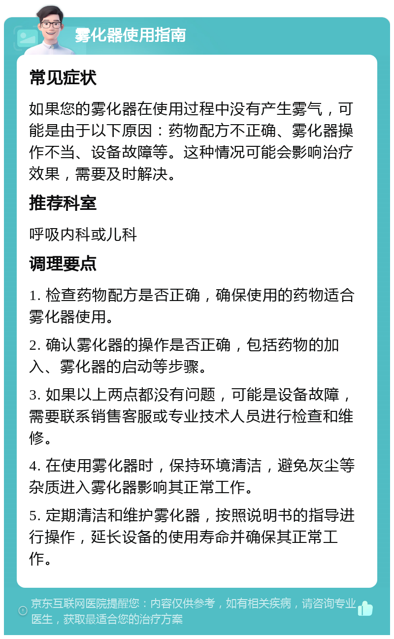 雾化器使用指南 常见症状 如果您的雾化器在使用过程中没有产生雾气，可能是由于以下原因：药物配方不正确、雾化器操作不当、设备故障等。这种情况可能会影响治疗效果，需要及时解决。 推荐科室 呼吸内科或儿科 调理要点 1. 检查药物配方是否正确，确保使用的药物适合雾化器使用。 2. 确认雾化器的操作是否正确，包括药物的加入、雾化器的启动等步骤。 3. 如果以上两点都没有问题，可能是设备故障，需要联系销售客服或专业技术人员进行检查和维修。 4. 在使用雾化器时，保持环境清洁，避免灰尘等杂质进入雾化器影响其正常工作。 5. 定期清洁和维护雾化器，按照说明书的指导进行操作，延长设备的使用寿命并确保其正常工作。