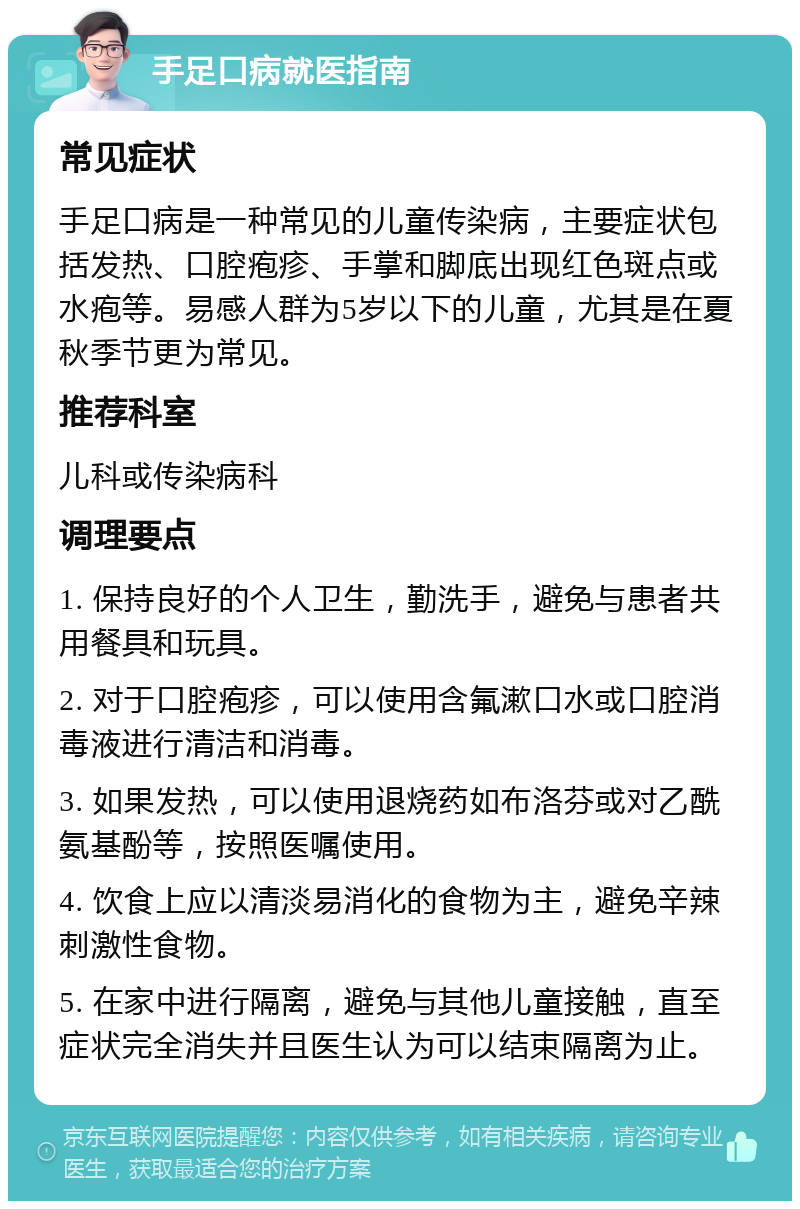 手足口病就医指南 常见症状 手足口病是一种常见的儿童传染病，主要症状包括发热、口腔疱疹、手掌和脚底出现红色斑点或水疱等。易感人群为5岁以下的儿童，尤其是在夏秋季节更为常见。 推荐科室 儿科或传染病科 调理要点 1. 保持良好的个人卫生，勤洗手，避免与患者共用餐具和玩具。 2. 对于口腔疱疹，可以使用含氟漱口水或口腔消毒液进行清洁和消毒。 3. 如果发热，可以使用退烧药如布洛芬或对乙酰氨基酚等，按照医嘱使用。 4. 饮食上应以清淡易消化的食物为主，避免辛辣刺激性食物。 5. 在家中进行隔离，避免与其他儿童接触，直至症状完全消失并且医生认为可以结束隔离为止。