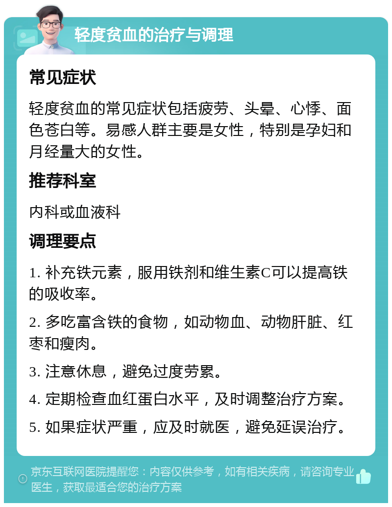 轻度贫血的治疗与调理 常见症状 轻度贫血的常见症状包括疲劳、头晕、心悸、面色苍白等。易感人群主要是女性，特别是孕妇和月经量大的女性。 推荐科室 内科或血液科 调理要点 1. 补充铁元素，服用铁剂和维生素C可以提高铁的吸收率。 2. 多吃富含铁的食物，如动物血、动物肝脏、红枣和瘦肉。 3. 注意休息，避免过度劳累。 4. 定期检查血红蛋白水平，及时调整治疗方案。 5. 如果症状严重，应及时就医，避免延误治疗。