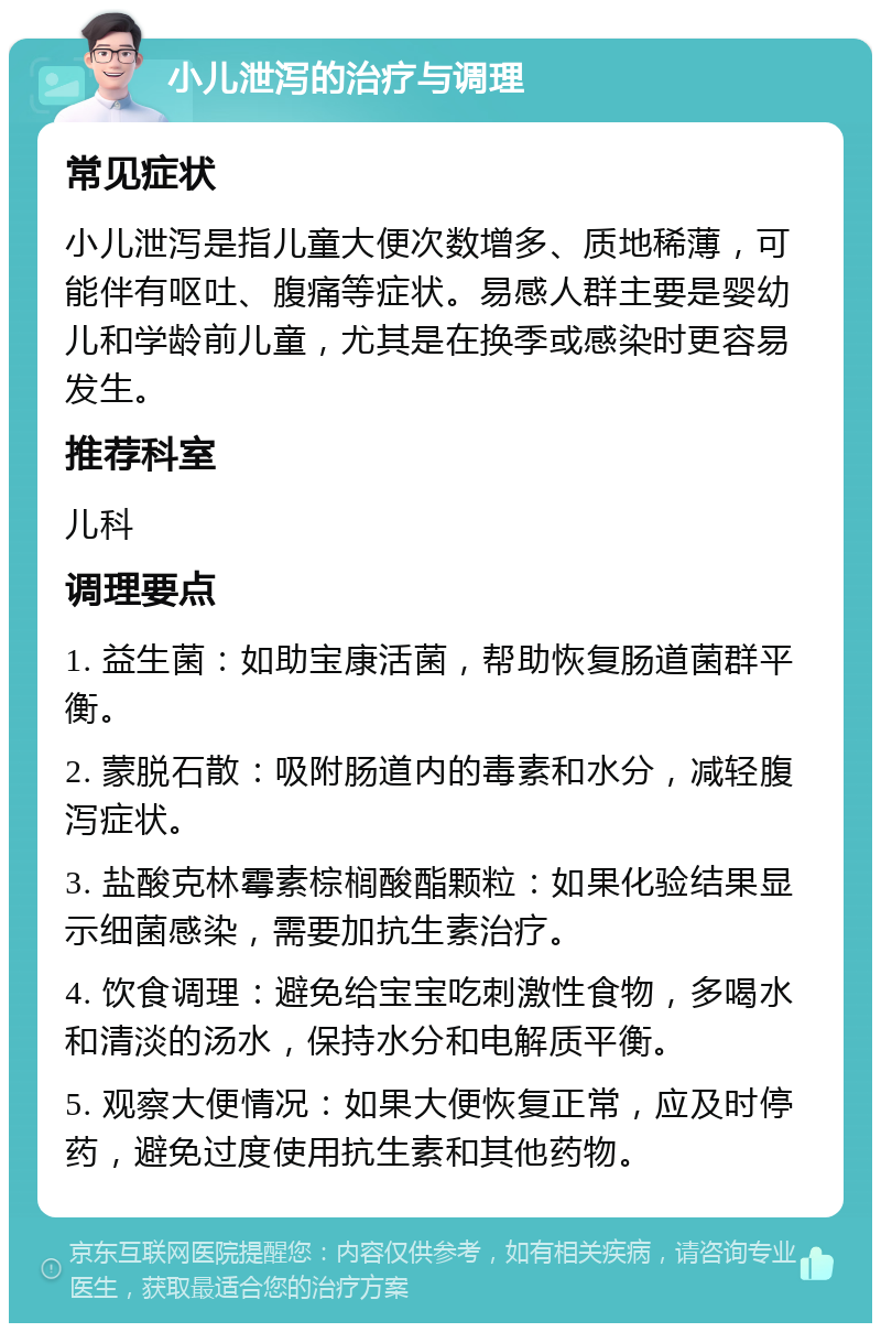 小儿泄泻的治疗与调理 常见症状 小儿泄泻是指儿童大便次数增多、质地稀薄，可能伴有呕吐、腹痛等症状。易感人群主要是婴幼儿和学龄前儿童，尤其是在换季或感染时更容易发生。 推荐科室 儿科 调理要点 1. 益生菌：如助宝康活菌，帮助恢复肠道菌群平衡。 2. 蒙脱石散：吸附肠道内的毒素和水分，减轻腹泻症状。 3. 盐酸克林霉素棕榈酸酯颗粒：如果化验结果显示细菌感染，需要加抗生素治疗。 4. 饮食调理：避免给宝宝吃刺激性食物，多喝水和清淡的汤水，保持水分和电解质平衡。 5. 观察大便情况：如果大便恢复正常，应及时停药，避免过度使用抗生素和其他药物。