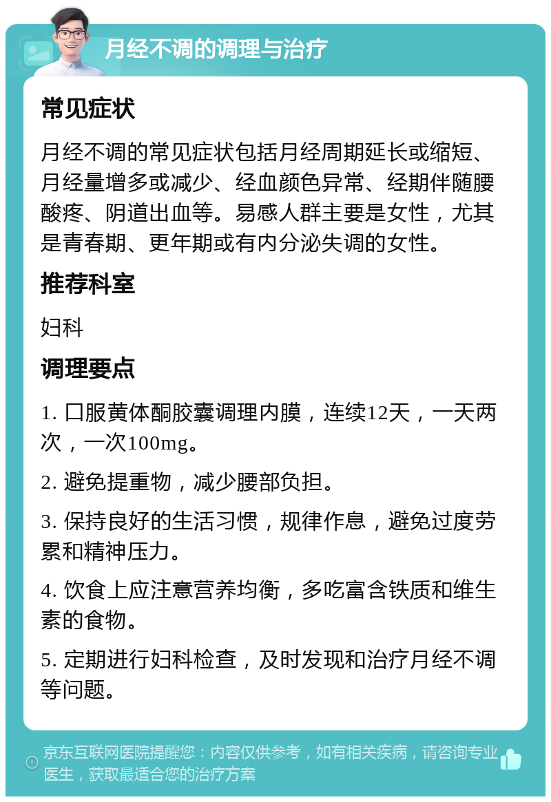 月经不调的调理与治疗 常见症状 月经不调的常见症状包括月经周期延长或缩短、月经量增多或减少、经血颜色异常、经期伴随腰酸疼、阴道出血等。易感人群主要是女性，尤其是青春期、更年期或有内分泌失调的女性。 推荐科室 妇科 调理要点 1. 口服黄体酮胶囊调理内膜，连续12天，一天两次，一次100mg。 2. 避免提重物，减少腰部负担。 3. 保持良好的生活习惯，规律作息，避免过度劳累和精神压力。 4. 饮食上应注意营养均衡，多吃富含铁质和维生素的食物。 5. 定期进行妇科检查，及时发现和治疗月经不调等问题。