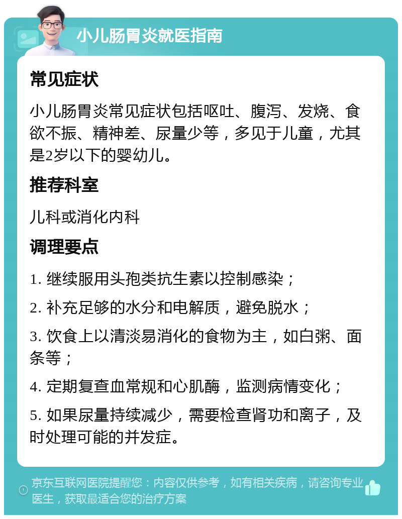 小儿肠胃炎就医指南 常见症状 小儿肠胃炎常见症状包括呕吐、腹泻、发烧、食欲不振、精神差、尿量少等，多见于儿童，尤其是2岁以下的婴幼儿。 推荐科室 儿科或消化内科 调理要点 1. 继续服用头孢类抗生素以控制感染； 2. 补充足够的水分和电解质，避免脱水； 3. 饮食上以清淡易消化的食物为主，如白粥、面条等； 4. 定期复查血常规和心肌酶，监测病情变化； 5. 如果尿量持续减少，需要检查肾功和离子，及时处理可能的并发症。