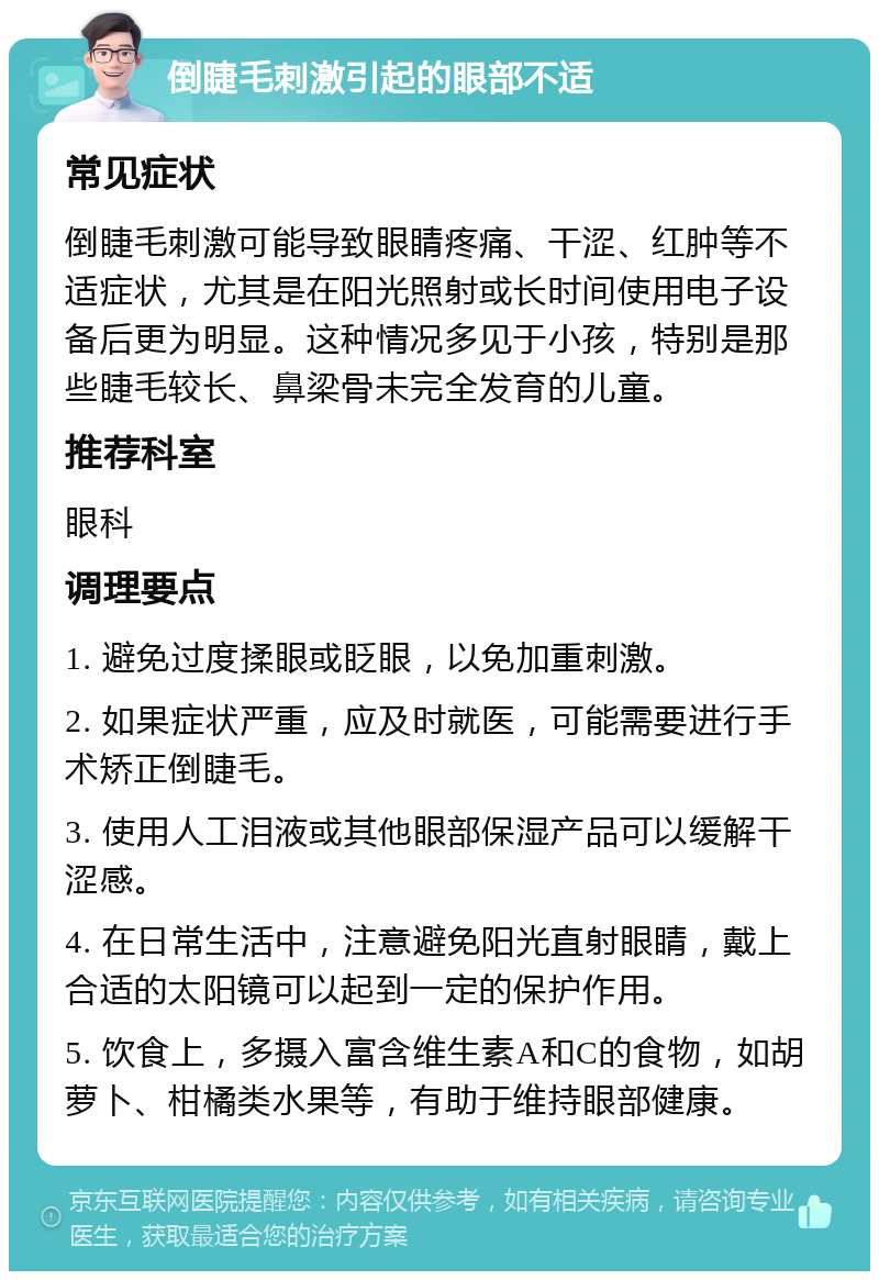 倒睫毛刺激引起的眼部不适 常见症状 倒睫毛刺激可能导致眼睛疼痛、干涩、红肿等不适症状，尤其是在阳光照射或长时间使用电子设备后更为明显。这种情况多见于小孩，特别是那些睫毛较长、鼻梁骨未完全发育的儿童。 推荐科室 眼科 调理要点 1. 避免过度揉眼或眨眼，以免加重刺激。 2. 如果症状严重，应及时就医，可能需要进行手术矫正倒睫毛。 3. 使用人工泪液或其他眼部保湿产品可以缓解干涩感。 4. 在日常生活中，注意避免阳光直射眼睛，戴上合适的太阳镜可以起到一定的保护作用。 5. 饮食上，多摄入富含维生素A和C的食物，如胡萝卜、柑橘类水果等，有助于维持眼部健康。