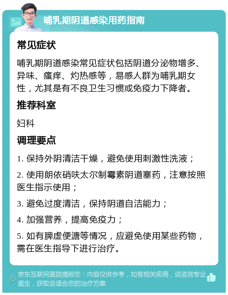 哺乳期阴道感染用药指南 常见症状 哺乳期阴道感染常见症状包括阴道分泌物增多、异味、瘙痒、灼热感等，易感人群为哺乳期女性，尤其是有不良卫生习惯或免疫力下降者。 推荐科室 妇科 调理要点 1. 保持外阴清洁干燥，避免使用刺激性洗液； 2. 使用朗依硝呋太尔制霉素阴道塞药，注意按照医生指示使用； 3. 避免过度清洁，保持阴道自洁能力； 4. 加强营养，提高免疫力； 5. 如有脾虚便溏等情况，应避免使用某些药物，需在医生指导下进行治疗。