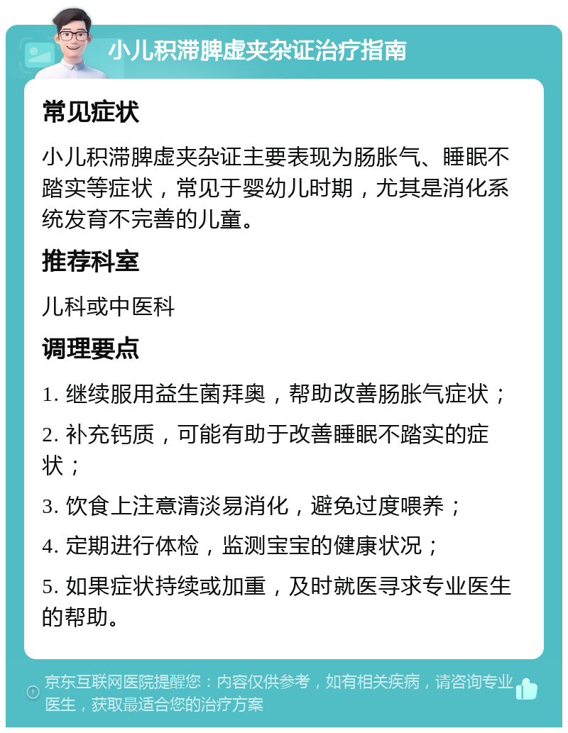 小儿积滞脾虚夹杂证治疗指南 常见症状 小儿积滞脾虚夹杂证主要表现为肠胀气、睡眠不踏实等症状，常见于婴幼儿时期，尤其是消化系统发育不完善的儿童。 推荐科室 儿科或中医科 调理要点 1. 继续服用益生菌拜奥，帮助改善肠胀气症状； 2. 补充钙质，可能有助于改善睡眠不踏实的症状； 3. 饮食上注意清淡易消化，避免过度喂养； 4. 定期进行体检，监测宝宝的健康状况； 5. 如果症状持续或加重，及时就医寻求专业医生的帮助。