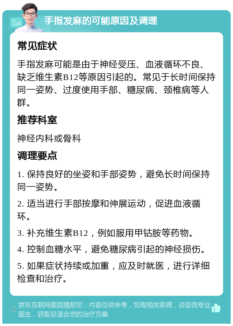 手指发麻的可能原因及调理 常见症状 手指发麻可能是由于神经受压、血液循环不良、缺乏维生素B12等原因引起的。常见于长时间保持同一姿势、过度使用手部、糖尿病、颈椎病等人群。 推荐科室 神经内科或骨科 调理要点 1. 保持良好的坐姿和手部姿势，避免长时间保持同一姿势。 2. 适当进行手部按摩和伸展运动，促进血液循环。 3. 补充维生素B12，例如服用甲钴胺等药物。 4. 控制血糖水平，避免糖尿病引起的神经损伤。 5. 如果症状持续或加重，应及时就医，进行详细检查和治疗。