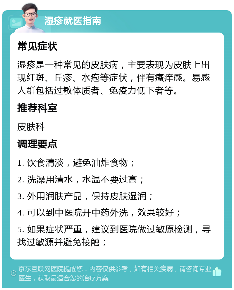 湿疹就医指南 常见症状 湿疹是一种常见的皮肤病，主要表现为皮肤上出现红斑、丘疹、水疱等症状，伴有瘙痒感。易感人群包括过敏体质者、免疫力低下者等。 推荐科室 皮肤科 调理要点 1. 饮食清淡，避免油炸食物； 2. 洗澡用清水，水温不要过高； 3. 外用润肤产品，保持皮肤湿润； 4. 可以到中医院开中药外洗，效果较好； 5. 如果症状严重，建议到医院做过敏原检测，寻找过敏源并避免接触；