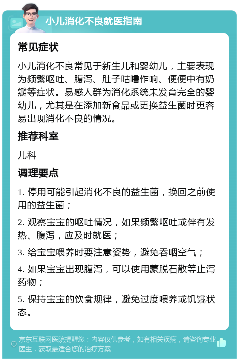 小儿消化不良就医指南 常见症状 小儿消化不良常见于新生儿和婴幼儿，主要表现为频繁呕吐、腹泻、肚子咕噜作响、便便中有奶瓣等症状。易感人群为消化系统未发育完全的婴幼儿，尤其是在添加新食品或更换益生菌时更容易出现消化不良的情况。 推荐科室 儿科 调理要点 1. 停用可能引起消化不良的益生菌，换回之前使用的益生菌； 2. 观察宝宝的呕吐情况，如果频繁呕吐或伴有发热、腹泻，应及时就医； 3. 给宝宝喂养时要注意姿势，避免吞咽空气； 4. 如果宝宝出现腹泻，可以使用蒙脱石散等止泻药物； 5. 保持宝宝的饮食规律，避免过度喂养或饥饿状态。