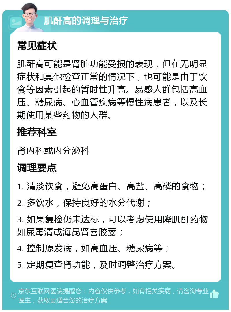 肌酐高的调理与治疗 常见症状 肌酐高可能是肾脏功能受损的表现，但在无明显症状和其他检查正常的情况下，也可能是由于饮食等因素引起的暂时性升高。易感人群包括高血压、糖尿病、心血管疾病等慢性病患者，以及长期使用某些药物的人群。 推荐科室 肾内科或内分泌科 调理要点 1. 清淡饮食，避免高蛋白、高盐、高磷的食物； 2. 多饮水，保持良好的水分代谢； 3. 如果复检仍未达标，可以考虑使用降肌酐药物如尿毒清或海昆肾喜胶囊； 4. 控制原发病，如高血压、糖尿病等； 5. 定期复查肾功能，及时调整治疗方案。