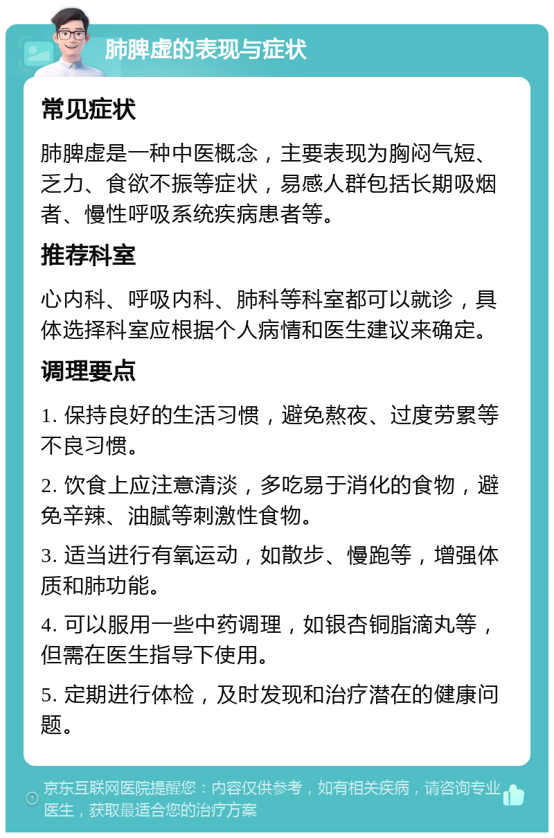 肺脾虚的表现与症状 常见症状 肺脾虚是一种中医概念，主要表现为胸闷气短、乏力、食欲不振等症状，易感人群包括长期吸烟者、慢性呼吸系统疾病患者等。 推荐科室 心内科、呼吸内科、肺科等科室都可以就诊，具体选择科室应根据个人病情和医生建议来确定。 调理要点 1. 保持良好的生活习惯，避免熬夜、过度劳累等不良习惯。 2. 饮食上应注意清淡，多吃易于消化的食物，避免辛辣、油腻等刺激性食物。 3. 适当进行有氧运动，如散步、慢跑等，增强体质和肺功能。 4. 可以服用一些中药调理，如银杏铜脂滴丸等，但需在医生指导下使用。 5. 定期进行体检，及时发现和治疗潜在的健康问题。