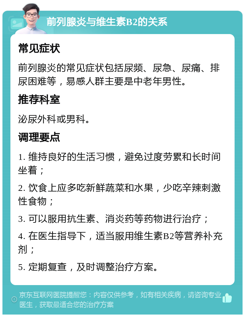 前列腺炎与维生素B2的关系 常见症状 前列腺炎的常见症状包括尿频、尿急、尿痛、排尿困难等，易感人群主要是中老年男性。 推荐科室 泌尿外科或男科。 调理要点 1. 维持良好的生活习惯，避免过度劳累和长时间坐着； 2. 饮食上应多吃新鲜蔬菜和水果，少吃辛辣刺激性食物； 3. 可以服用抗生素、消炎药等药物进行治疗； 4. 在医生指导下，适当服用维生素B2等营养补充剂； 5. 定期复查，及时调整治疗方案。