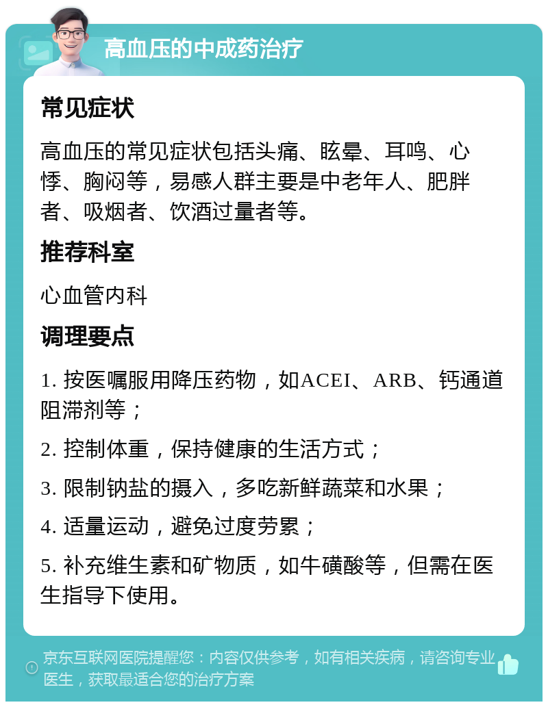 高血压的中成药治疗 常见症状 高血压的常见症状包括头痛、眩晕、耳鸣、心悸、胸闷等，易感人群主要是中老年人、肥胖者、吸烟者、饮酒过量者等。 推荐科室 心血管内科 调理要点 1. 按医嘱服用降压药物，如ACEI、ARB、钙通道阻滞剂等； 2. 控制体重，保持健康的生活方式； 3. 限制钠盐的摄入，多吃新鲜蔬菜和水果； 4. 适量运动，避免过度劳累； 5. 补充维生素和矿物质，如牛磺酸等，但需在医生指导下使用。