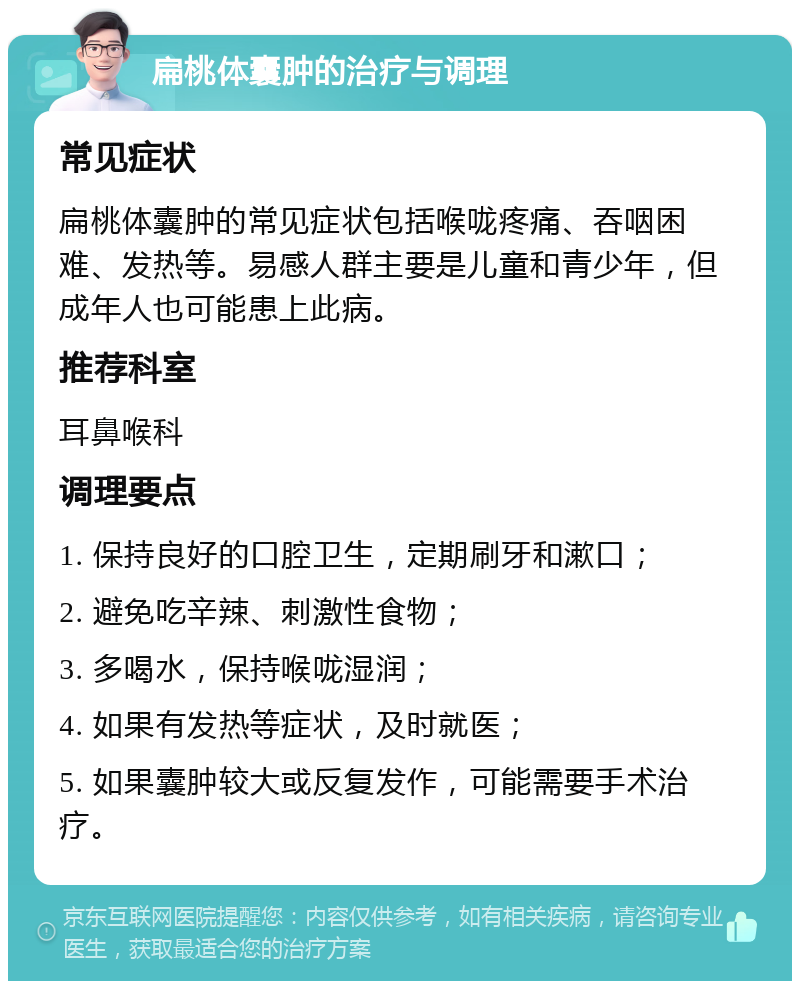 扁桃体囊肿的治疗与调理 常见症状 扁桃体囊肿的常见症状包括喉咙疼痛、吞咽困难、发热等。易感人群主要是儿童和青少年，但成年人也可能患上此病。 推荐科室 耳鼻喉科 调理要点 1. 保持良好的口腔卫生，定期刷牙和漱口； 2. 避免吃辛辣、刺激性食物； 3. 多喝水，保持喉咙湿润； 4. 如果有发热等症状，及时就医； 5. 如果囊肿较大或反复发作，可能需要手术治疗。