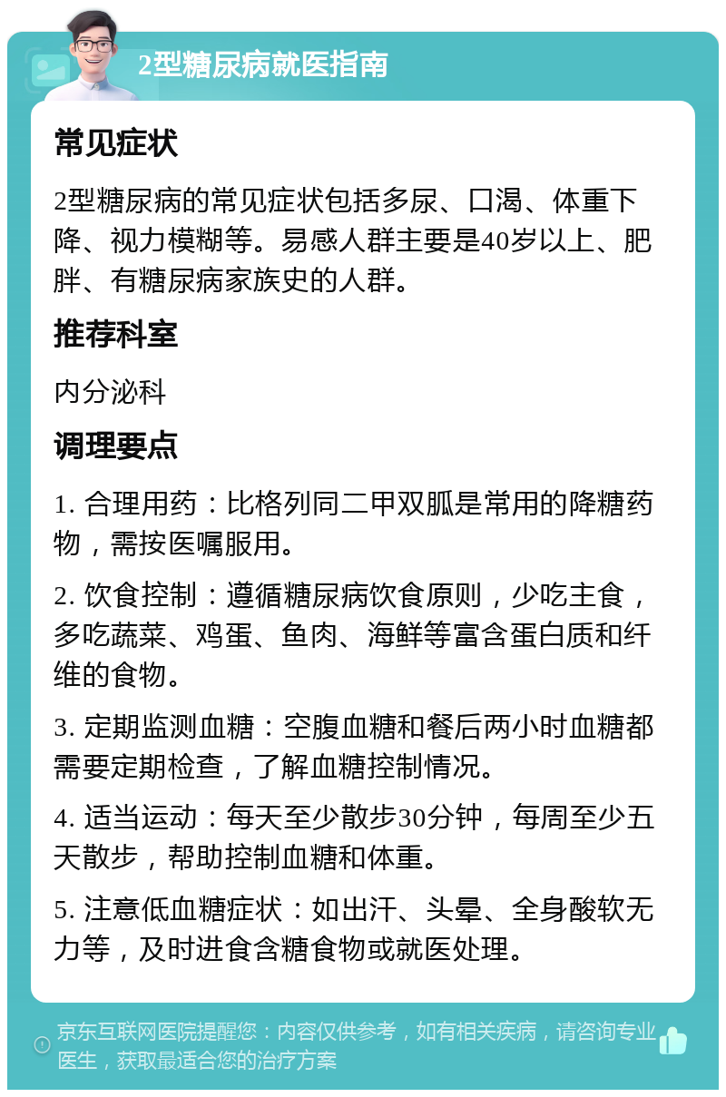 2型糖尿病就医指南 常见症状 2型糖尿病的常见症状包括多尿、口渴、体重下降、视力模糊等。易感人群主要是40岁以上、肥胖、有糖尿病家族史的人群。 推荐科室 内分泌科 调理要点 1. 合理用药：比格列同二甲双胍是常用的降糖药物，需按医嘱服用。 2. 饮食控制：遵循糖尿病饮食原则，少吃主食，多吃蔬菜、鸡蛋、鱼肉、海鲜等富含蛋白质和纤维的食物。 3. 定期监测血糖：空腹血糖和餐后两小时血糖都需要定期检查，了解血糖控制情况。 4. 适当运动：每天至少散步30分钟，每周至少五天散步，帮助控制血糖和体重。 5. 注意低血糖症状：如出汗、头晕、全身酸软无力等，及时进食含糖食物或就医处理。