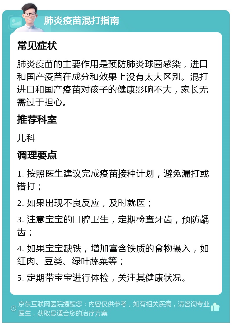 肺炎疫苗混打指南 常见症状 肺炎疫苗的主要作用是预防肺炎球菌感染，进口和国产疫苗在成分和效果上没有太大区别。混打进口和国产疫苗对孩子的健康影响不大，家长无需过于担心。 推荐科室 儿科 调理要点 1. 按照医生建议完成疫苗接种计划，避免漏打或错打； 2. 如果出现不良反应，及时就医； 3. 注意宝宝的口腔卫生，定期检查牙齿，预防龋齿； 4. 如果宝宝缺铁，增加富含铁质的食物摄入，如红肉、豆类、绿叶蔬菜等； 5. 定期带宝宝进行体检，关注其健康状况。