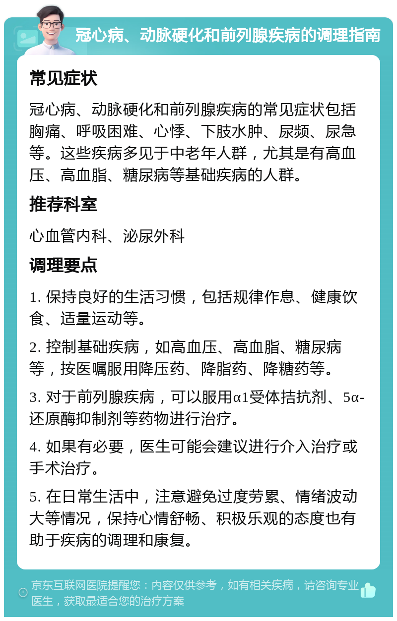 冠心病、动脉硬化和前列腺疾病的调理指南 常见症状 冠心病、动脉硬化和前列腺疾病的常见症状包括胸痛、呼吸困难、心悸、下肢水肿、尿频、尿急等。这些疾病多见于中老年人群，尤其是有高血压、高血脂、糖尿病等基础疾病的人群。 推荐科室 心血管内科、泌尿外科 调理要点 1. 保持良好的生活习惯，包括规律作息、健康饮食、适量运动等。 2. 控制基础疾病，如高血压、高血脂、糖尿病等，按医嘱服用降压药、降脂药、降糖药等。 3. 对于前列腺疾病，可以服用α1受体拮抗剂、5α-还原酶抑制剂等药物进行治疗。 4. 如果有必要，医生可能会建议进行介入治疗或手术治疗。 5. 在日常生活中，注意避免过度劳累、情绪波动大等情况，保持心情舒畅、积极乐观的态度也有助于疾病的调理和康复。