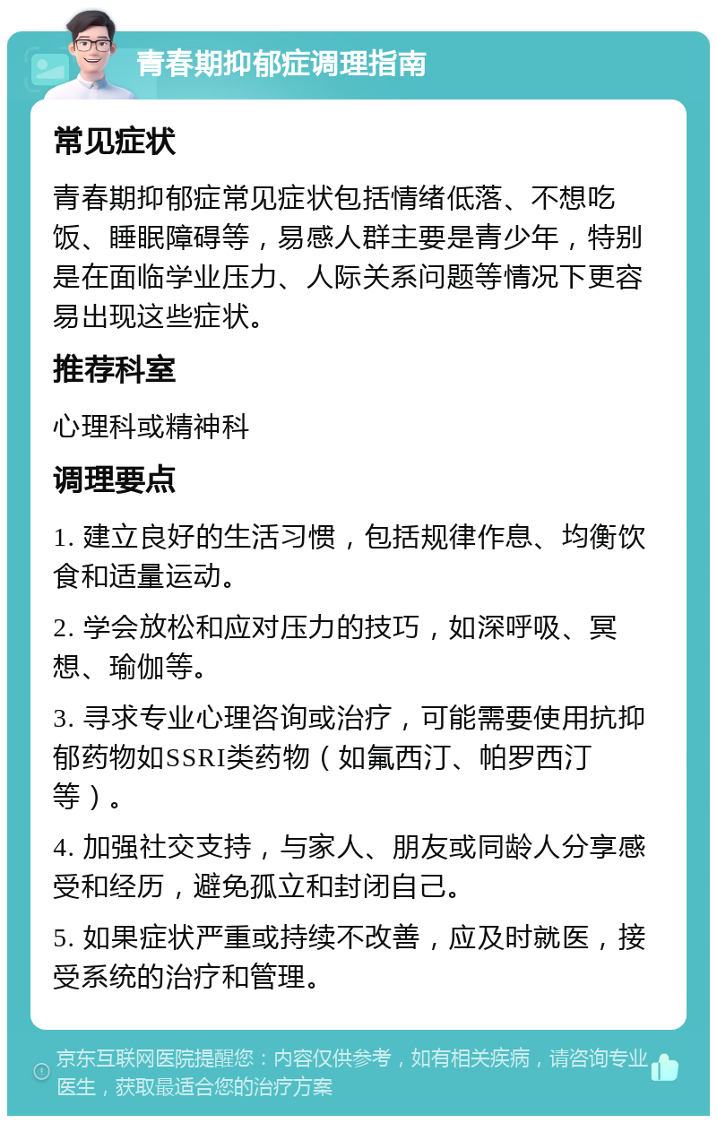 青春期抑郁症调理指南 常见症状 青春期抑郁症常见症状包括情绪低落、不想吃饭、睡眠障碍等，易感人群主要是青少年，特别是在面临学业压力、人际关系问题等情况下更容易出现这些症状。 推荐科室 心理科或精神科 调理要点 1. 建立良好的生活习惯，包括规律作息、均衡饮食和适量运动。 2. 学会放松和应对压力的技巧，如深呼吸、冥想、瑜伽等。 3. 寻求专业心理咨询或治疗，可能需要使用抗抑郁药物如SSRI类药物（如氟西汀、帕罗西汀等）。 4. 加强社交支持，与家人、朋友或同龄人分享感受和经历，避免孤立和封闭自己。 5. 如果症状严重或持续不改善，应及时就医，接受系统的治疗和管理。