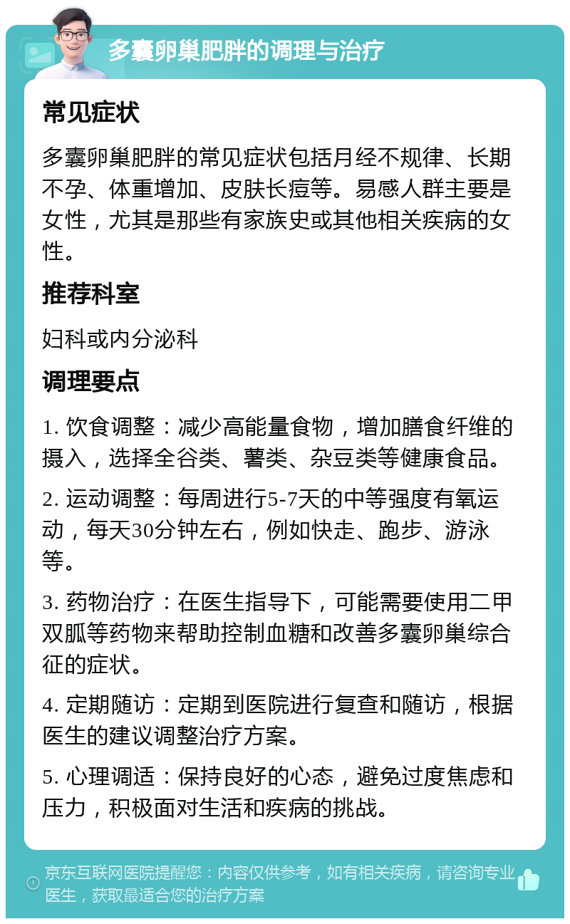 多囊卵巢肥胖的调理与治疗 常见症状 多囊卵巢肥胖的常见症状包括月经不规律、长期不孕、体重增加、皮肤长痘等。易感人群主要是女性，尤其是那些有家族史或其他相关疾病的女性。 推荐科室 妇科或内分泌科 调理要点 1. 饮食调整：减少高能量食物，增加膳食纤维的摄入，选择全谷类、薯类、杂豆类等健康食品。 2. 运动调整：每周进行5-7天的中等强度有氧运动，每天30分钟左右，例如快走、跑步、游泳等。 3. 药物治疗：在医生指导下，可能需要使用二甲双胍等药物来帮助控制血糖和改善多囊卵巢综合征的症状。 4. 定期随访：定期到医院进行复查和随访，根据医生的建议调整治疗方案。 5. 心理调适：保持良好的心态，避免过度焦虑和压力，积极面对生活和疾病的挑战。