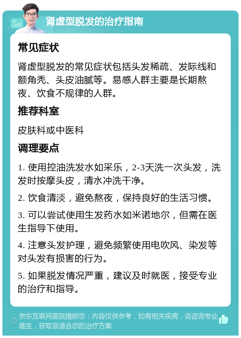 肾虚型脱发的治疗指南 常见症状 肾虚型脱发的常见症状包括头发稀疏、发际线和额角秃、头皮油腻等。易感人群主要是长期熬夜、饮食不规律的人群。 推荐科室 皮肤科或中医科 调理要点 1. 使用控油洗发水如采乐，2-3天洗一次头发，洗发时按摩头皮，清水冲洗干净。 2. 饮食清淡，避免熬夜，保持良好的生活习惯。 3. 可以尝试使用生发药水如米诺地尔，但需在医生指导下使用。 4. 注意头发护理，避免频繁使用电吹风、染发等对头发有损害的行为。 5. 如果脱发情况严重，建议及时就医，接受专业的治疗和指导。