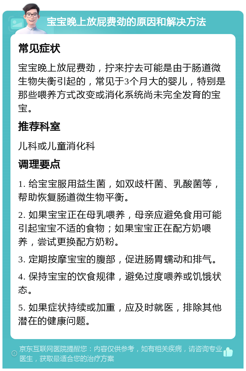 宝宝晚上放屁费劲的原因和解决方法 常见症状 宝宝晚上放屁费劲，拧来拧去可能是由于肠道微生物失衡引起的，常见于3个月大的婴儿，特别是那些喂养方式改变或消化系统尚未完全发育的宝宝。 推荐科室 儿科或儿童消化科 调理要点 1. 给宝宝服用益生菌，如双歧杆菌、乳酸菌等，帮助恢复肠道微生物平衡。 2. 如果宝宝正在母乳喂养，母亲应避免食用可能引起宝宝不适的食物；如果宝宝正在配方奶喂养，尝试更换配方奶粉。 3. 定期按摩宝宝的腹部，促进肠胃蠕动和排气。 4. 保持宝宝的饮食规律，避免过度喂养或饥饿状态。 5. 如果症状持续或加重，应及时就医，排除其他潜在的健康问题。