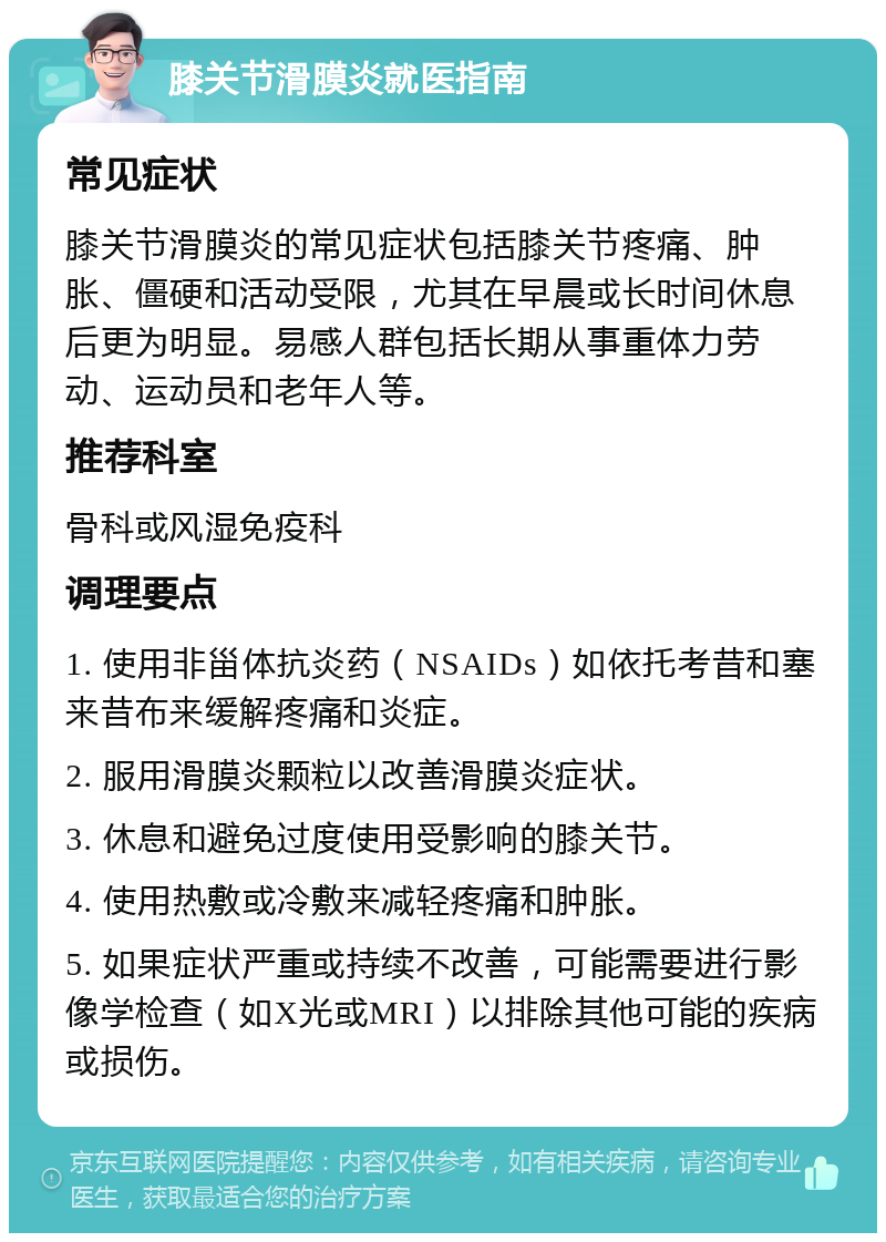 膝关节滑膜炎就医指南 常见症状 膝关节滑膜炎的常见症状包括膝关节疼痛、肿胀、僵硬和活动受限，尤其在早晨或长时间休息后更为明显。易感人群包括长期从事重体力劳动、运动员和老年人等。 推荐科室 骨科或风湿免疫科 调理要点 1. 使用非甾体抗炎药（NSAIDs）如依托考昔和塞来昔布来缓解疼痛和炎症。 2. 服用滑膜炎颗粒以改善滑膜炎症状。 3. 休息和避免过度使用受影响的膝关节。 4. 使用热敷或冷敷来减轻疼痛和肿胀。 5. 如果症状严重或持续不改善，可能需要进行影像学检查（如X光或MRI）以排除其他可能的疾病或损伤。