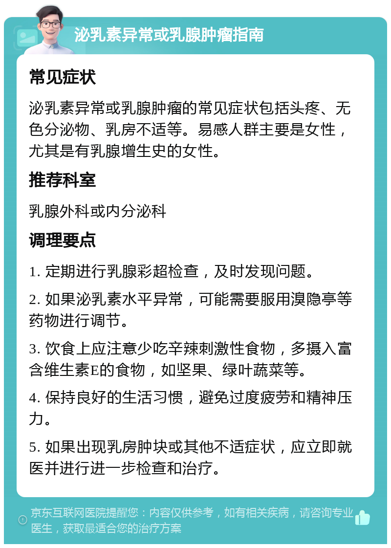 泌乳素异常或乳腺肿瘤指南 常见症状 泌乳素异常或乳腺肿瘤的常见症状包括头疼、无色分泌物、乳房不适等。易感人群主要是女性，尤其是有乳腺增生史的女性。 推荐科室 乳腺外科或内分泌科 调理要点 1. 定期进行乳腺彩超检查，及时发现问题。 2. 如果泌乳素水平异常，可能需要服用溴隐亭等药物进行调节。 3. 饮食上应注意少吃辛辣刺激性食物，多摄入富含维生素E的食物，如坚果、绿叶蔬菜等。 4. 保持良好的生活习惯，避免过度疲劳和精神压力。 5. 如果出现乳房肿块或其他不适症状，应立即就医并进行进一步检查和治疗。