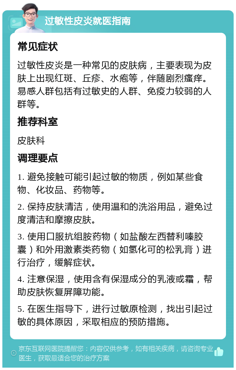 过敏性皮炎就医指南 常见症状 过敏性皮炎是一种常见的皮肤病，主要表现为皮肤上出现红斑、丘疹、水疱等，伴随剧烈瘙痒。易感人群包括有过敏史的人群、免疫力较弱的人群等。 推荐科室 皮肤科 调理要点 1. 避免接触可能引起过敏的物质，例如某些食物、化妆品、药物等。 2. 保持皮肤清洁，使用温和的洗浴用品，避免过度清洁和摩擦皮肤。 3. 使用口服抗组胺药物（如盐酸左西替利嗪胶囊）和外用激素类药物（如氢化可的松乳膏）进行治疗，缓解症状。 4. 注意保湿，使用含有保湿成分的乳液或霜，帮助皮肤恢复屏障功能。 5. 在医生指导下，进行过敏原检测，找出引起过敏的具体原因，采取相应的预防措施。