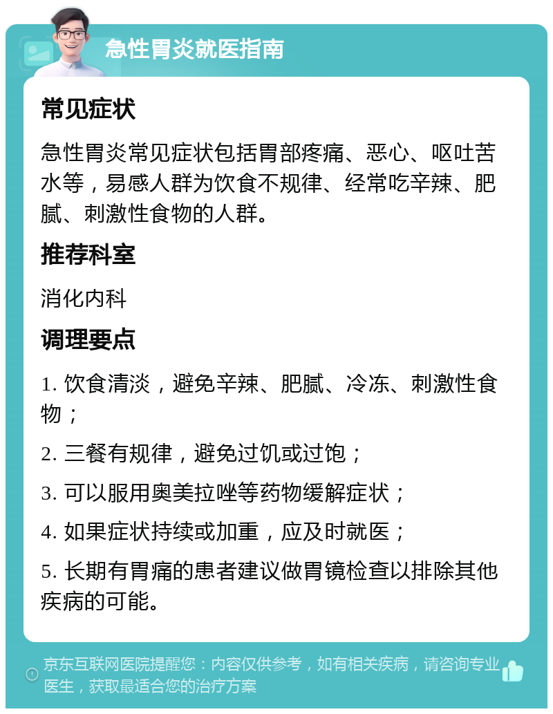 急性胃炎就医指南 常见症状 急性胃炎常见症状包括胃部疼痛、恶心、呕吐苦水等，易感人群为饮食不规律、经常吃辛辣、肥腻、刺激性食物的人群。 推荐科室 消化内科 调理要点 1. 饮食清淡，避免辛辣、肥腻、冷冻、刺激性食物； 2. 三餐有规律，避免过饥或过饱； 3. 可以服用奥美拉唑等药物缓解症状； 4. 如果症状持续或加重，应及时就医； 5. 长期有胃痛的患者建议做胃镜检查以排除其他疾病的可能。