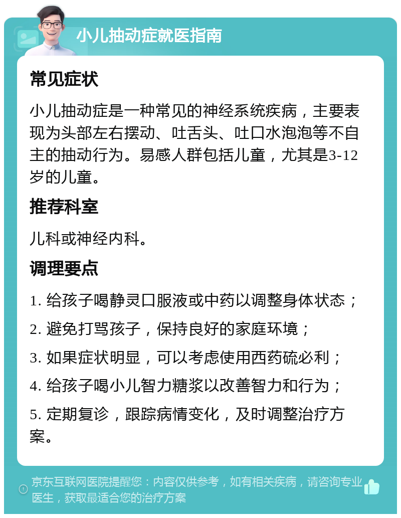 小儿抽动症就医指南 常见症状 小儿抽动症是一种常见的神经系统疾病，主要表现为头部左右摆动、吐舌头、吐口水泡泡等不自主的抽动行为。易感人群包括儿童，尤其是3-12岁的儿童。 推荐科室 儿科或神经内科。 调理要点 1. 给孩子喝静灵口服液或中药以调整身体状态； 2. 避免打骂孩子，保持良好的家庭环境； 3. 如果症状明显，可以考虑使用西药硫必利； 4. 给孩子喝小儿智力糖浆以改善智力和行为； 5. 定期复诊，跟踪病情变化，及时调整治疗方案。