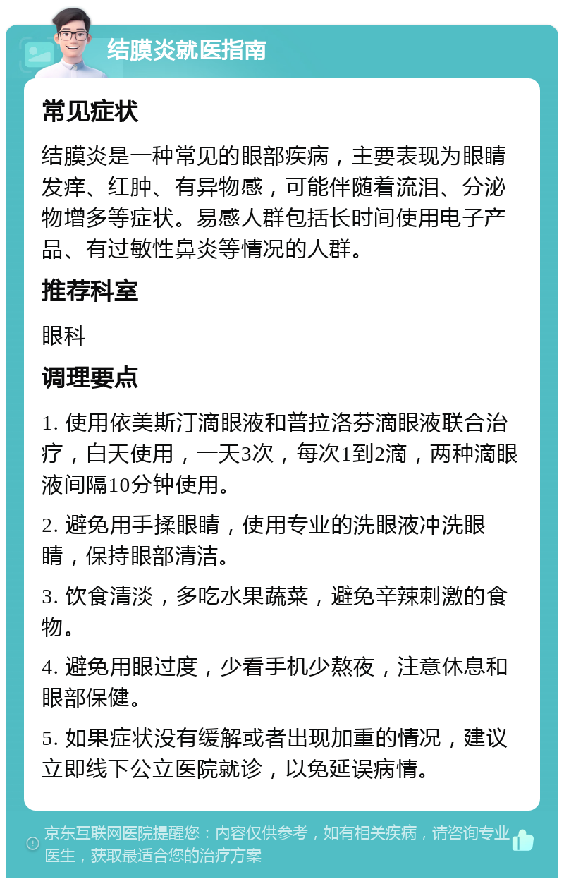 结膜炎就医指南 常见症状 结膜炎是一种常见的眼部疾病，主要表现为眼睛发痒、红肿、有异物感，可能伴随着流泪、分泌物增多等症状。易感人群包括长时间使用电子产品、有过敏性鼻炎等情况的人群。 推荐科室 眼科 调理要点 1. 使用依美斯汀滴眼液和普拉洛芬滴眼液联合治疗，白天使用，一天3次，每次1到2滴，两种滴眼液间隔10分钟使用。 2. 避免用手揉眼睛，使用专业的洗眼液冲洗眼睛，保持眼部清洁。 3. 饮食清淡，多吃水果蔬菜，避免辛辣刺激的食物。 4. 避免用眼过度，少看手机少熬夜，注意休息和眼部保健。 5. 如果症状没有缓解或者出现加重的情况，建议立即线下公立医院就诊，以免延误病情。