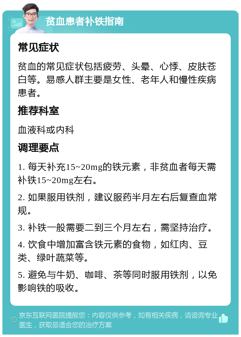 贫血患者补铁指南 常见症状 贫血的常见症状包括疲劳、头晕、心悸、皮肤苍白等。易感人群主要是女性、老年人和慢性疾病患者。 推荐科室 血液科或内科 调理要点 1. 每天补充15~20mg的铁元素，非贫血者每天需补铁15~20mg左右。 2. 如果服用铁剂，建议服药半月左右后复查血常规。 3. 补铁一般需要二到三个月左右，需坚持治疗。 4. 饮食中增加富含铁元素的食物，如红肉、豆类、绿叶蔬菜等。 5. 避免与牛奶、咖啡、茶等同时服用铁剂，以免影响铁的吸收。