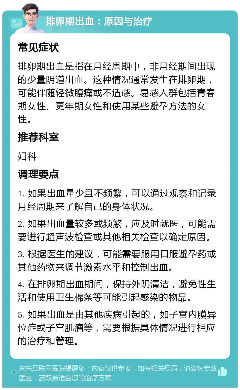 排卵期出血：原因与治疗 常见症状 排卵期出血是指在月经周期中，非月经期间出现的少量阴道出血。这种情况通常发生在排卵期，可能伴随轻微腹痛或不适感。易感人群包括青春期女性、更年期女性和使用某些避孕方法的女性。 推荐科室 妇科 调理要点 1. 如果出血量少且不频繁，可以通过观察和记录月经周期来了解自己的身体状况。 2. 如果出血量较多或频繁，应及时就医，可能需要进行超声波检查或其他相关检查以确定原因。 3. 根据医生的建议，可能需要服用口服避孕药或其他药物来调节激素水平和控制出血。 4. 在排卵期出血期间，保持外阴清洁，避免性生活和使用卫生棉条等可能引起感染的物品。 5. 如果出血是由其他疾病引起的，如子宫内膜异位症或子宫肌瘤等，需要根据具体情况进行相应的治疗和管理。