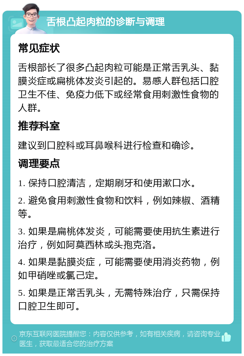 舌根凸起肉粒的诊断与调理 常见症状 舌根部长了很多凸起肉粒可能是正常舌乳头、黏膜炎症或扁桃体发炎引起的。易感人群包括口腔卫生不佳、免疫力低下或经常食用刺激性食物的人群。 推荐科室 建议到口腔科或耳鼻喉科进行检查和确诊。 调理要点 1. 保持口腔清洁，定期刷牙和使用漱口水。 2. 避免食用刺激性食物和饮料，例如辣椒、酒精等。 3. 如果是扁桃体发炎，可能需要使用抗生素进行治疗，例如阿莫西林或头孢克洛。 4. 如果是黏膜炎症，可能需要使用消炎药物，例如甲硝唑或氯己定。 5. 如果是正常舌乳头，无需特殊治疗，只需保持口腔卫生即可。