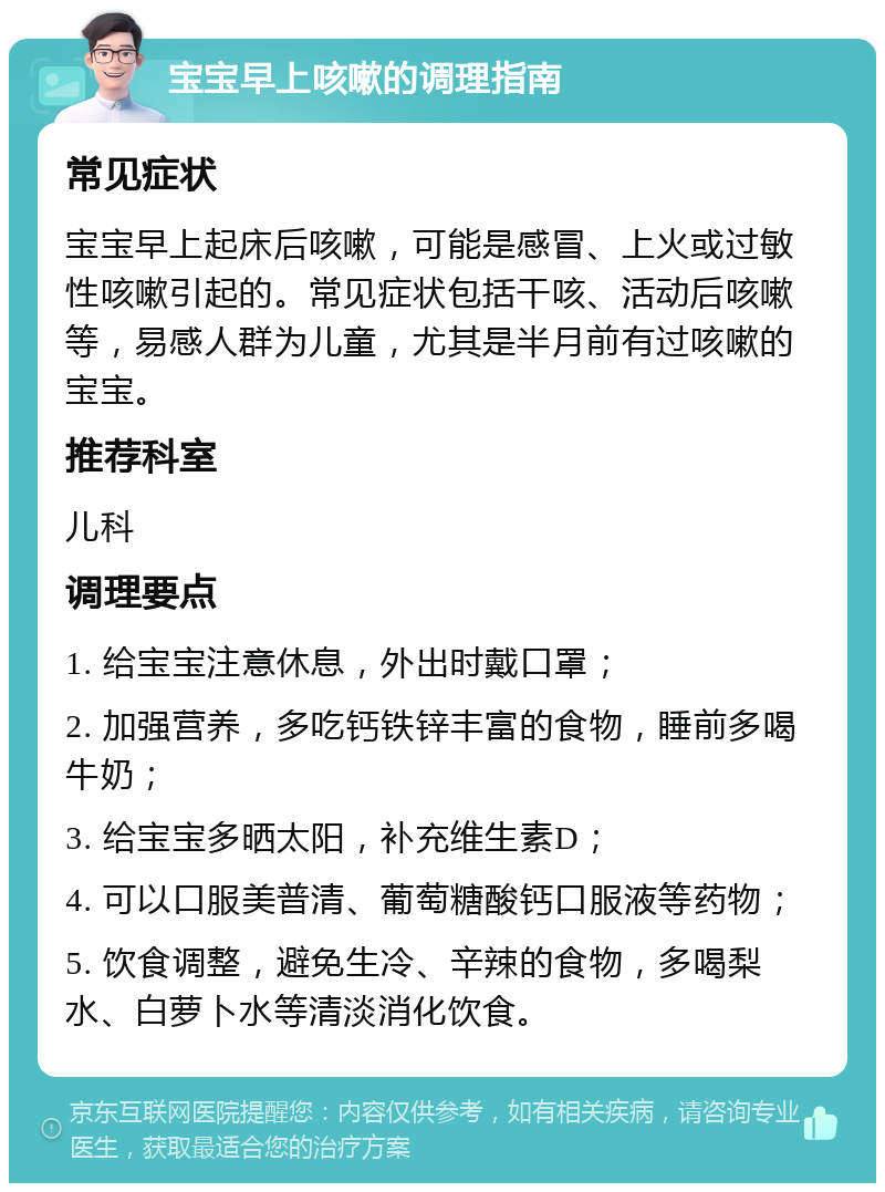 宝宝早上咳嗽的调理指南 常见症状 宝宝早上起床后咳嗽，可能是感冒、上火或过敏性咳嗽引起的。常见症状包括干咳、活动后咳嗽等，易感人群为儿童，尤其是半月前有过咳嗽的宝宝。 推荐科室 儿科 调理要点 1. 给宝宝注意休息，外出时戴口罩； 2. 加强营养，多吃钙铁锌丰富的食物，睡前多喝牛奶； 3. 给宝宝多晒太阳，补充维生素D； 4. 可以口服美普清、葡萄糖酸钙口服液等药物； 5. 饮食调整，避免生冷、辛辣的食物，多喝梨水、白萝卜水等清淡消化饮食。