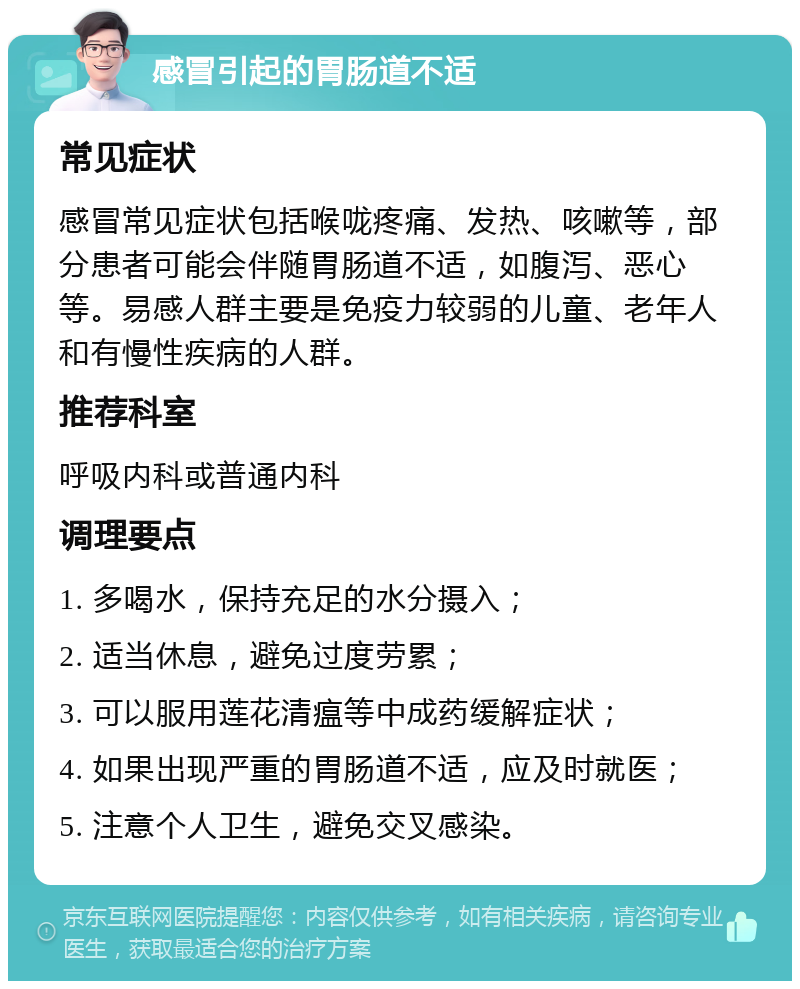 感冒引起的胃肠道不适 常见症状 感冒常见症状包括喉咙疼痛、发热、咳嗽等，部分患者可能会伴随胃肠道不适，如腹泻、恶心等。易感人群主要是免疫力较弱的儿童、老年人和有慢性疾病的人群。 推荐科室 呼吸内科或普通内科 调理要点 1. 多喝水，保持充足的水分摄入； 2. 适当休息，避免过度劳累； 3. 可以服用莲花清瘟等中成药缓解症状； 4. 如果出现严重的胃肠道不适，应及时就医； 5. 注意个人卫生，避免交叉感染。