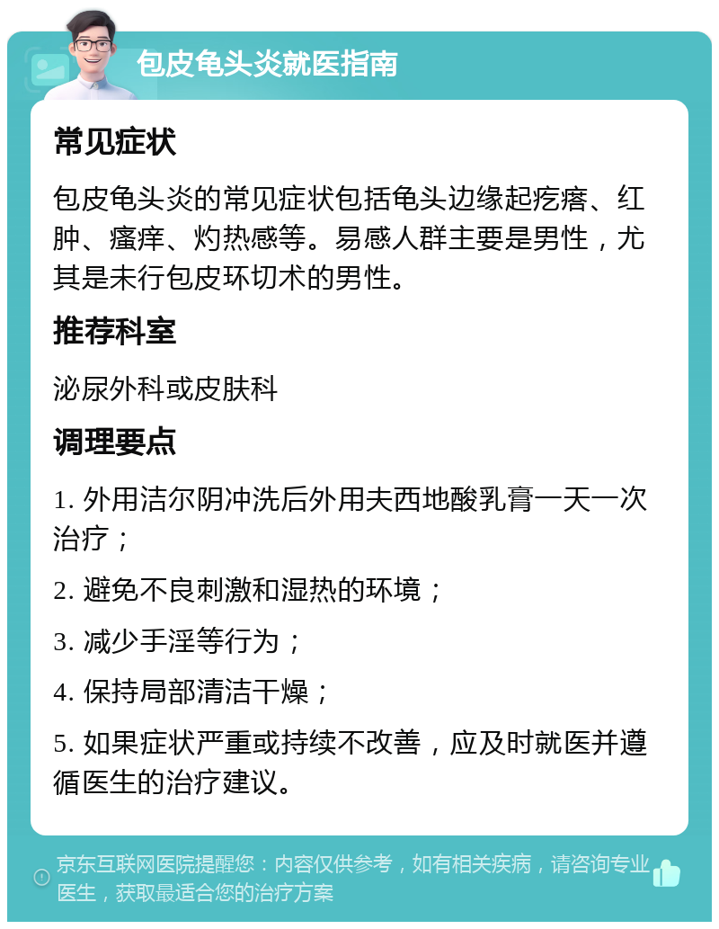 包皮龟头炎就医指南 常见症状 包皮龟头炎的常见症状包括龟头边缘起疙瘩、红肿、瘙痒、灼热感等。易感人群主要是男性，尤其是未行包皮环切术的男性。 推荐科室 泌尿外科或皮肤科 调理要点 1. 外用洁尔阴冲洗后外用夫西地酸乳膏一天一次治疗； 2. 避免不良刺激和湿热的环境； 3. 减少手淫等行为； 4. 保持局部清洁干燥； 5. 如果症状严重或持续不改善，应及时就医并遵循医生的治疗建议。