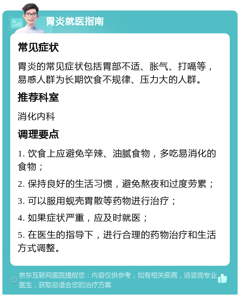 胃炎就医指南 常见症状 胃炎的常见症状包括胃部不适、胀气、打嗝等，易感人群为长期饮食不规律、压力大的人群。 推荐科室 消化内科 调理要点 1. 饮食上应避免辛辣、油腻食物，多吃易消化的食物； 2. 保持良好的生活习惯，避免熬夜和过度劳累； 3. 可以服用蚬壳胃散等药物进行治疗； 4. 如果症状严重，应及时就医； 5. 在医生的指导下，进行合理的药物治疗和生活方式调整。