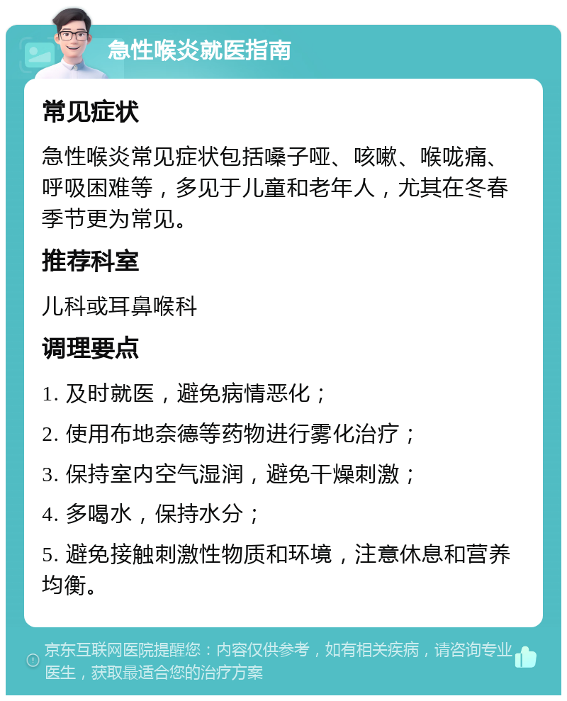 急性喉炎就医指南 常见症状 急性喉炎常见症状包括嗓子哑、咳嗽、喉咙痛、呼吸困难等，多见于儿童和老年人，尤其在冬春季节更为常见。 推荐科室 儿科或耳鼻喉科 调理要点 1. 及时就医，避免病情恶化； 2. 使用布地奈德等药物进行雾化治疗； 3. 保持室内空气湿润，避免干燥刺激； 4. 多喝水，保持水分； 5. 避免接触刺激性物质和环境，注意休息和营养均衡。