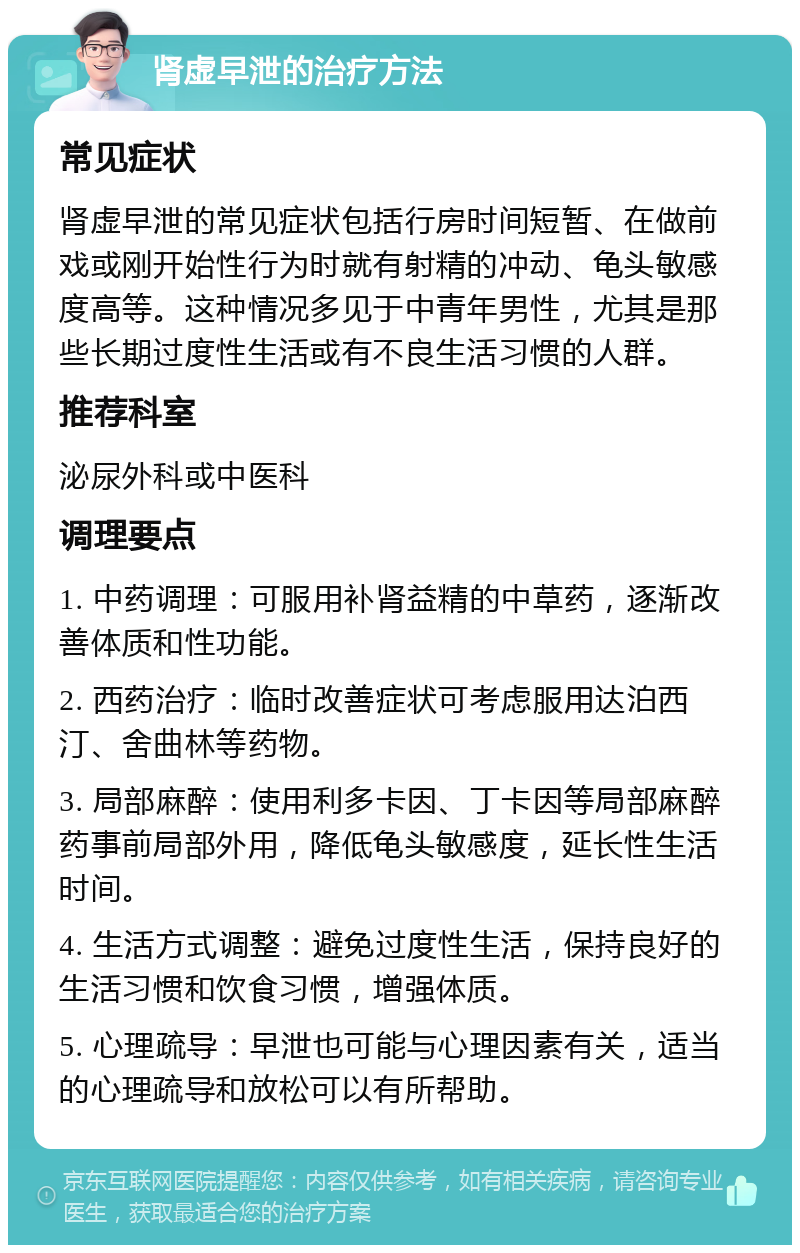 肾虚早泄的治疗方法 常见症状 肾虚早泄的常见症状包括行房时间短暂、在做前戏或刚开始性行为时就有射精的冲动、龟头敏感度高等。这种情况多见于中青年男性，尤其是那些长期过度性生活或有不良生活习惯的人群。 推荐科室 泌尿外科或中医科 调理要点 1. 中药调理：可服用补肾益精的中草药，逐渐改善体质和性功能。 2. 西药治疗：临时改善症状可考虑服用达泊西汀、舍曲林等药物。 3. 局部麻醉：使用利多卡因、丁卡因等局部麻醉药事前局部外用，降低龟头敏感度，延长性生活时间。 4. 生活方式调整：避免过度性生活，保持良好的生活习惯和饮食习惯，增强体质。 5. 心理疏导：早泄也可能与心理因素有关，适当的心理疏导和放松可以有所帮助。