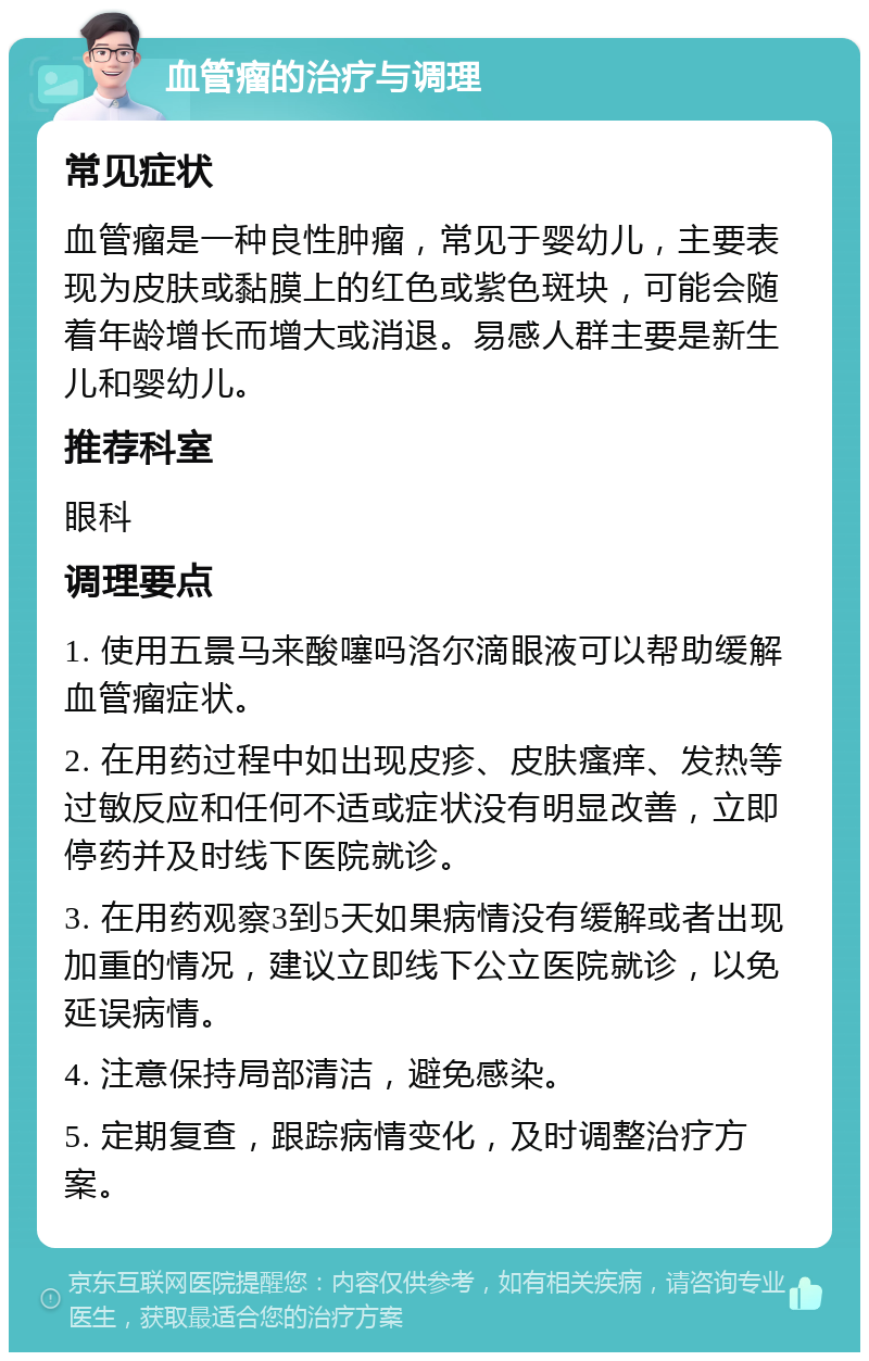 血管瘤的治疗与调理 常见症状 血管瘤是一种良性肿瘤，常见于婴幼儿，主要表现为皮肤或黏膜上的红色或紫色斑块，可能会随着年龄增长而增大或消退。易感人群主要是新生儿和婴幼儿。 推荐科室 眼科 调理要点 1. 使用五景马来酸噻吗洛尔滴眼液可以帮助缓解血管瘤症状。 2. 在用药过程中如出现皮疹、皮肤瘙痒、发热等过敏反应和任何不适或症状没有明显改善，立即停药并及时线下医院就诊。 3. 在用药观察3到5天如果病情没有缓解或者出现加重的情况，建议立即线下公立医院就诊，以免延误病情。 4. 注意保持局部清洁，避免感染。 5. 定期复查，跟踪病情变化，及时调整治疗方案。