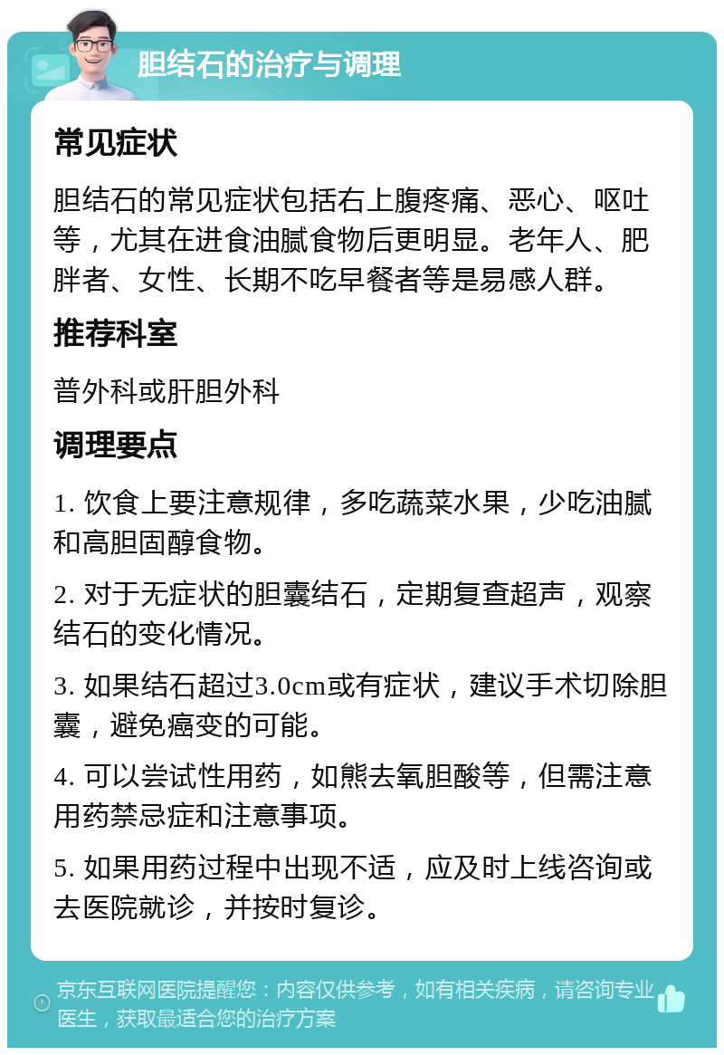 胆结石的治疗与调理 常见症状 胆结石的常见症状包括右上腹疼痛、恶心、呕吐等，尤其在进食油腻食物后更明显。老年人、肥胖者、女性、长期不吃早餐者等是易感人群。 推荐科室 普外科或肝胆外科 调理要点 1. 饮食上要注意规律，多吃蔬菜水果，少吃油腻和高胆固醇食物。 2. 对于无症状的胆囊结石，定期复查超声，观察结石的变化情况。 3. 如果结石超过3.0cm或有症状，建议手术切除胆囊，避免癌变的可能。 4. 可以尝试性用药，如熊去氧胆酸等，但需注意用药禁忌症和注意事项。 5. 如果用药过程中出现不适，应及时上线咨询或去医院就诊，并按时复诊。