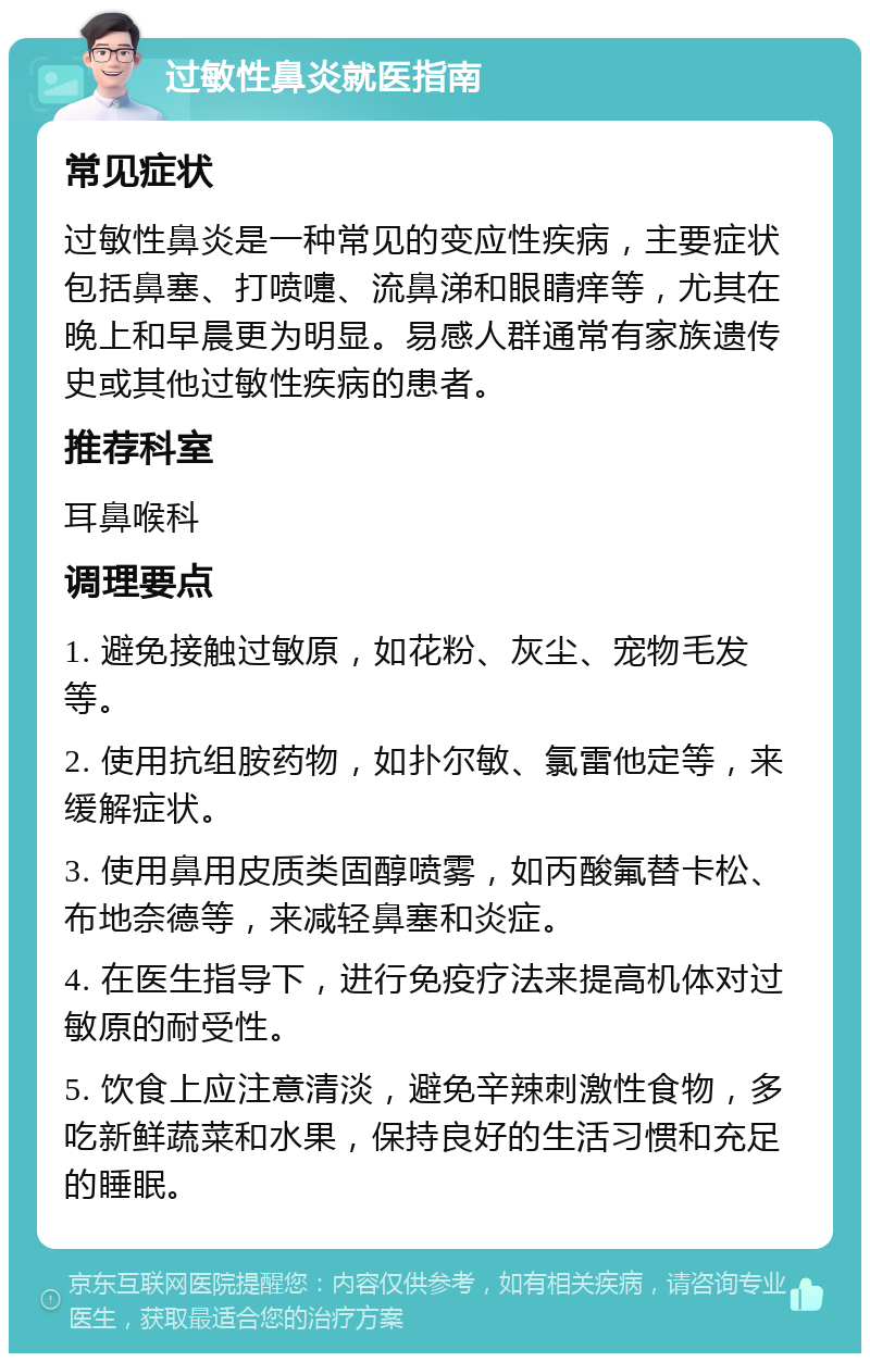 过敏性鼻炎就医指南 常见症状 过敏性鼻炎是一种常见的变应性疾病，主要症状包括鼻塞、打喷嚏、流鼻涕和眼睛痒等，尤其在晚上和早晨更为明显。易感人群通常有家族遗传史或其他过敏性疾病的患者。 推荐科室 耳鼻喉科 调理要点 1. 避免接触过敏原，如花粉、灰尘、宠物毛发等。 2. 使用抗组胺药物，如扑尔敏、氯雷他定等，来缓解症状。 3. 使用鼻用皮质类固醇喷雾，如丙酸氟替卡松、布地奈德等，来减轻鼻塞和炎症。 4. 在医生指导下，进行免疫疗法来提高机体对过敏原的耐受性。 5. 饮食上应注意清淡，避免辛辣刺激性食物，多吃新鲜蔬菜和水果，保持良好的生活习惯和充足的睡眠。