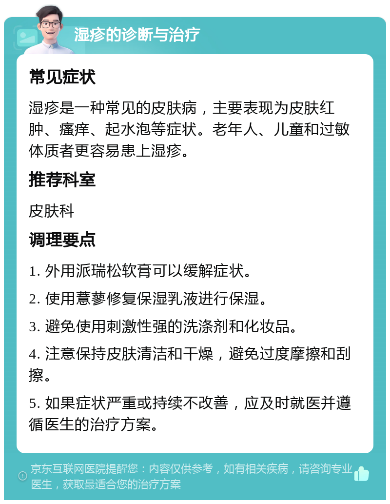 湿疹的诊断与治疗 常见症状 湿疹是一种常见的皮肤病，主要表现为皮肤红肿、瘙痒、起水泡等症状。老年人、儿童和过敏体质者更容易患上湿疹。 推荐科室 皮肤科 调理要点 1. 外用派瑞松软膏可以缓解症状。 2. 使用薏蓼修复保湿乳液进行保湿。 3. 避免使用刺激性强的洗涤剂和化妆品。 4. 注意保持皮肤清洁和干燥，避免过度摩擦和刮擦。 5. 如果症状严重或持续不改善，应及时就医并遵循医生的治疗方案。