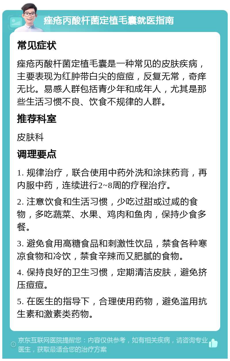 痤疮丙酸杆菌定植毛囊就医指南 常见症状 痤疮丙酸杆菌定植毛囊是一种常见的皮肤疾病，主要表现为红肿带白尖的痘痘，反复无常，奇痒无比。易感人群包括青少年和成年人，尤其是那些生活习惯不良、饮食不规律的人群。 推荐科室 皮肤科 调理要点 1. 规律治疗，联合使用中药外洗和涂抹药膏，再内服中药，连续进行2~8周的疗程治疗。 2. 注意饮食和生活习惯，少吃过甜或过咸的食物，多吃蔬菜、水果、鸡肉和鱼肉，保持少食多餐。 3. 避免食用高糖食品和刺激性饮品，禁食各种寒凉食物和冷饮，禁食辛辣而又肥腻的食物。 4. 保持良好的卫生习惯，定期清洁皮肤，避免挤压痘痘。 5. 在医生的指导下，合理使用药物，避免滥用抗生素和激素类药物。