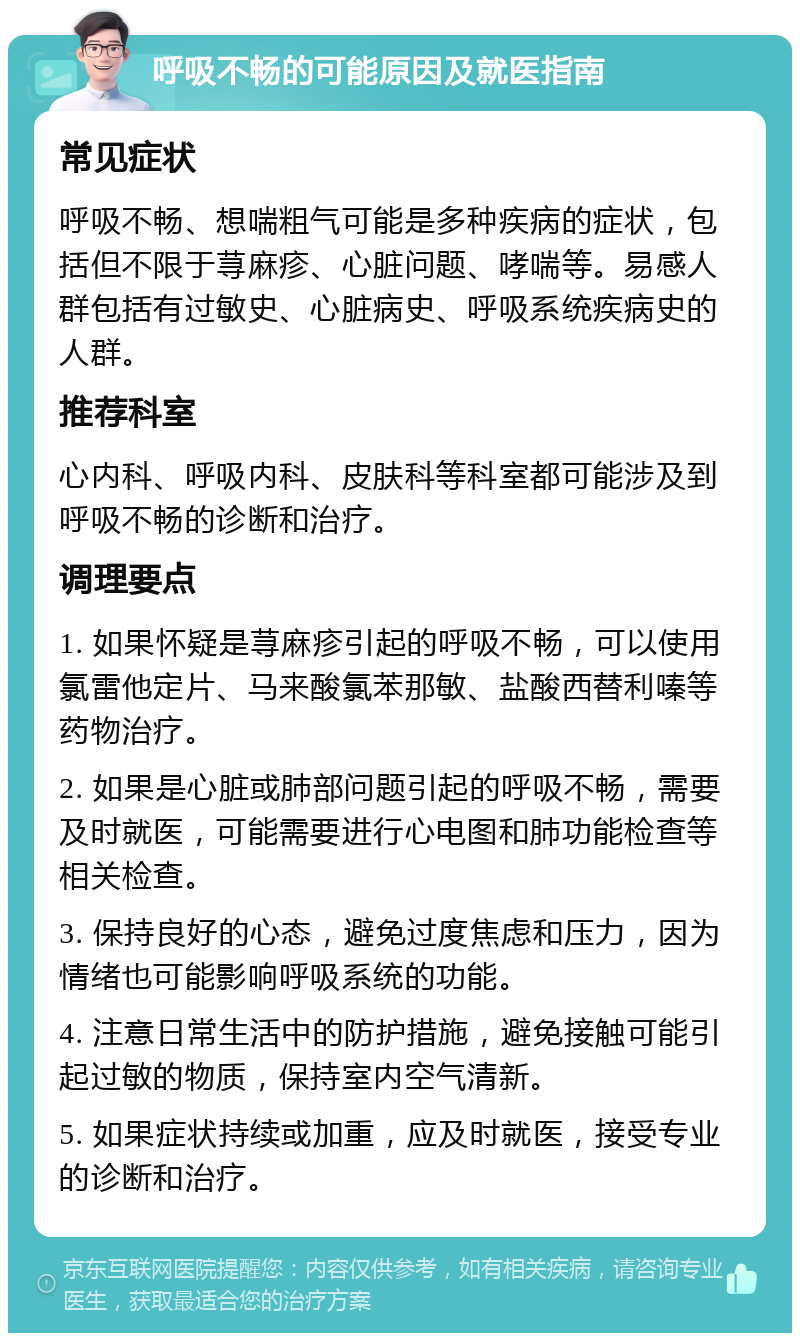 呼吸不畅的可能原因及就医指南 常见症状 呼吸不畅、想喘粗气可能是多种疾病的症状，包括但不限于荨麻疹、心脏问题、哮喘等。易感人群包括有过敏史、心脏病史、呼吸系统疾病史的人群。 推荐科室 心内科、呼吸内科、皮肤科等科室都可能涉及到呼吸不畅的诊断和治疗。 调理要点 1. 如果怀疑是荨麻疹引起的呼吸不畅，可以使用氯雷他定片、马来酸氯苯那敏、盐酸西替利嗪等药物治疗。 2. 如果是心脏或肺部问题引起的呼吸不畅，需要及时就医，可能需要进行心电图和肺功能检查等相关检查。 3. 保持良好的心态，避免过度焦虑和压力，因为情绪也可能影响呼吸系统的功能。 4. 注意日常生活中的防护措施，避免接触可能引起过敏的物质，保持室内空气清新。 5. 如果症状持续或加重，应及时就医，接受专业的诊断和治疗。