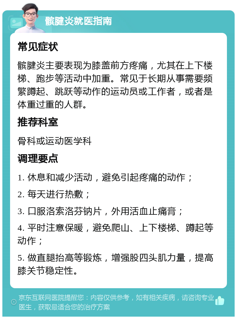 髌腱炎就医指南 常见症状 髌腱炎主要表现为膝盖前方疼痛，尤其在上下楼梯、跑步等活动中加重。常见于长期从事需要频繁蹲起、跳跃等动作的运动员或工作者，或者是体重过重的人群。 推荐科室 骨科或运动医学科 调理要点 1. 休息和减少活动，避免引起疼痛的动作； 2. 每天进行热敷； 3. 口服洛索洛芬钠片，外用活血止痛膏； 4. 平时注意保暖，避免爬山、上下楼梯、蹲起等动作； 5. 做直腿抬高等锻炼，增强股四头肌力量，提高膝关节稳定性。