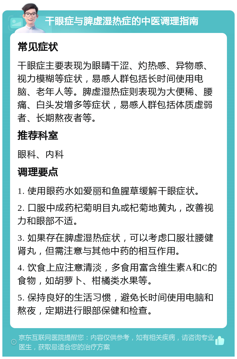 干眼症与脾虚湿热症的中医调理指南 常见症状 干眼症主要表现为眼睛干涩、灼热感、异物感、视力模糊等症状，易感人群包括长时间使用电脑、老年人等。脾虚湿热症则表现为大便稀、腰痛、白头发增多等症状，易感人群包括体质虚弱者、长期熬夜者等。 推荐科室 眼科、内科 调理要点 1. 使用眼药水如爱丽和鱼腥草缓解干眼症状。 2. 口服中成药杞菊明目丸或杞菊地黄丸，改善视力和眼部不适。 3. 如果存在脾虚湿热症状，可以考虑口服壮腰健肾丸，但需注意与其他中药的相互作用。 4. 饮食上应注意清淡，多食用富含维生素A和C的食物，如胡萝卜、柑橘类水果等。 5. 保持良好的生活习惯，避免长时间使用电脑和熬夜，定期进行眼部保健和检查。