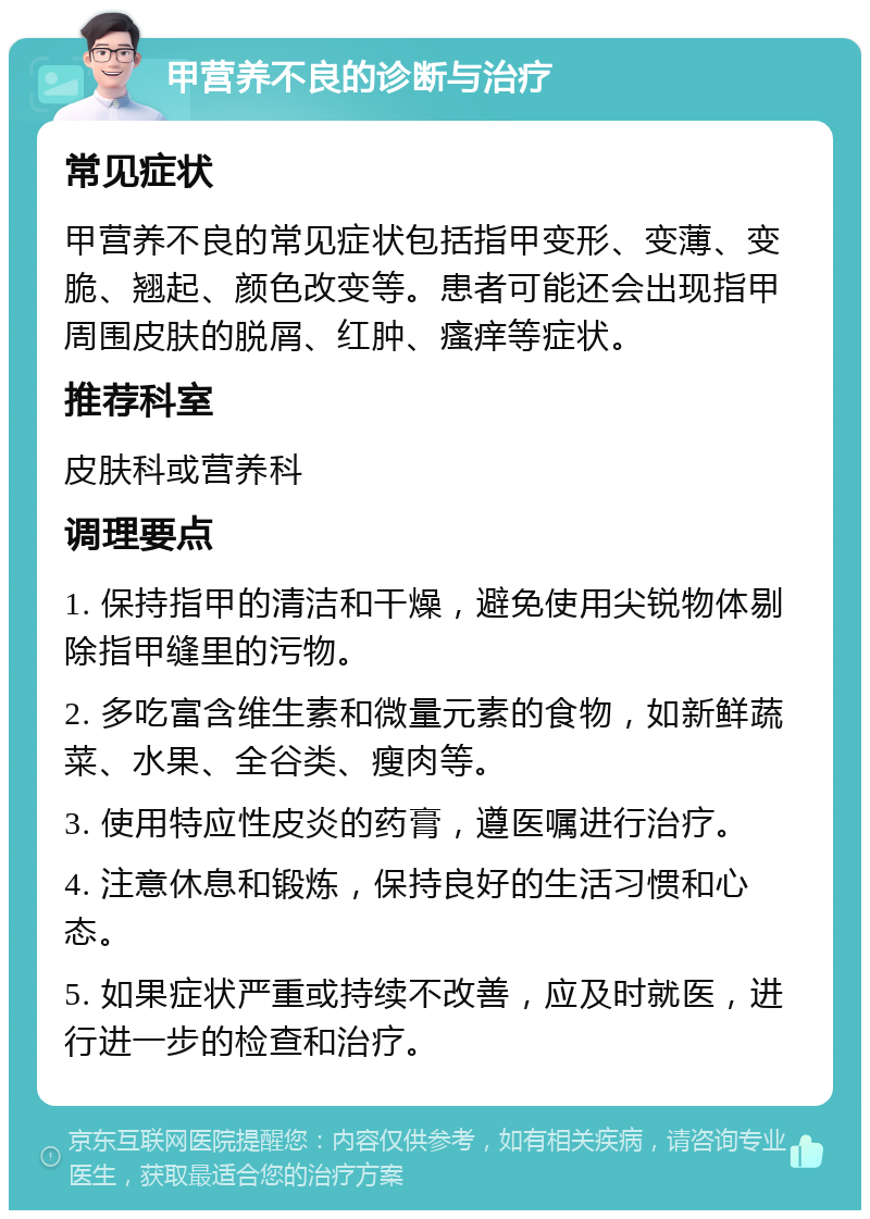 甲营养不良的诊断与治疗 常见症状 甲营养不良的常见症状包括指甲变形、变薄、变脆、翘起、颜色改变等。患者可能还会出现指甲周围皮肤的脱屑、红肿、瘙痒等症状。 推荐科室 皮肤科或营养科 调理要点 1. 保持指甲的清洁和干燥，避免使用尖锐物体剔除指甲缝里的污物。 2. 多吃富含维生素和微量元素的食物，如新鲜蔬菜、水果、全谷类、瘦肉等。 3. 使用特应性皮炎的药膏，遵医嘱进行治疗。 4. 注意休息和锻炼，保持良好的生活习惯和心态。 5. 如果症状严重或持续不改善，应及时就医，进行进一步的检查和治疗。