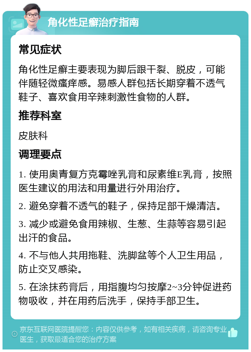 角化性足癣治疗指南 常见症状 角化性足癣主要表现为脚后跟干裂、脱皮，可能伴随轻微瘙痒感。易感人群包括长期穿着不透气鞋子、喜欢食用辛辣刺激性食物的人群。 推荐科室 皮肤科 调理要点 1. 使用奥青复方克霉唑乳膏和尿素维E乳膏，按照医生建议的用法和用量进行外用治疗。 2. 避免穿着不透气的鞋子，保持足部干燥清洁。 3. 减少或避免食用辣椒、生葱、生蒜等容易引起出汗的食品。 4. 不与他人共用拖鞋、洗脚盆等个人卫生用品，防止交叉感染。 5. 在涂抹药膏后，用指腹均匀按摩2~3分钟促进药物吸收，并在用药后洗手，保持手部卫生。